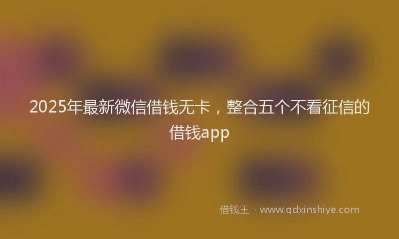 2025年最新微信借钱无卡，整合五个不看征信的借钱app