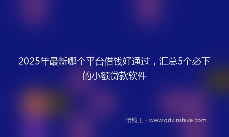 2025年最新哪个平台借钱好通过，汇总5个必下的小额贷款软件