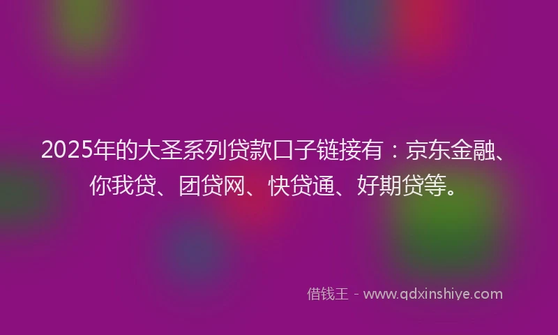 2025年的大圣系列贷款口子链接有：京东金融、你我贷、团贷网、快贷通、好期贷等。