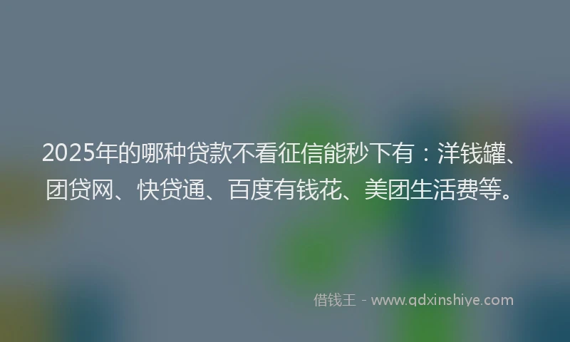 2025年的哪种贷款不看征信能秒下有：洋钱罐、团贷网、快贷通、百度有钱花、美团生活费等。