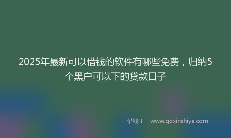 2025年最新可以借钱的软件有哪些免费，归纳5个黑户可以下的贷款口子