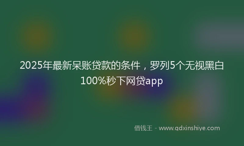 2025年最新呆账贷款的条件，罗列5个无视黑白100%秒下网贷app