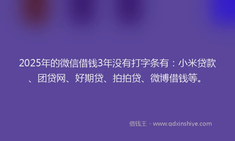2025年的微信借钱3年没有打字条有：小米贷款、团贷网、好期贷、拍拍贷、微博借钱等。