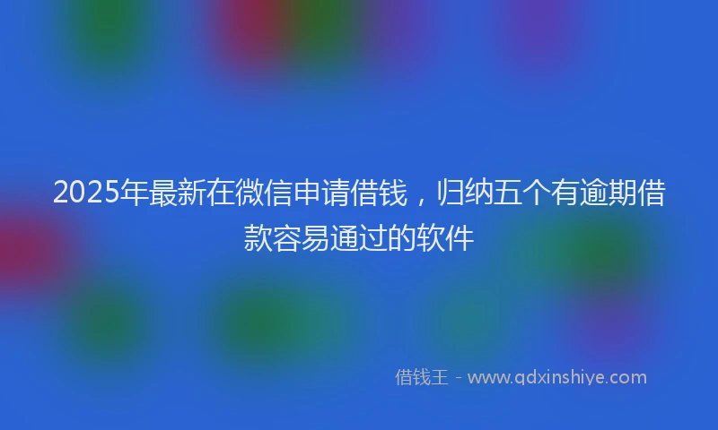 2025年最新在微信申请借钱，归纳五个有逾期借款容易通过的软件