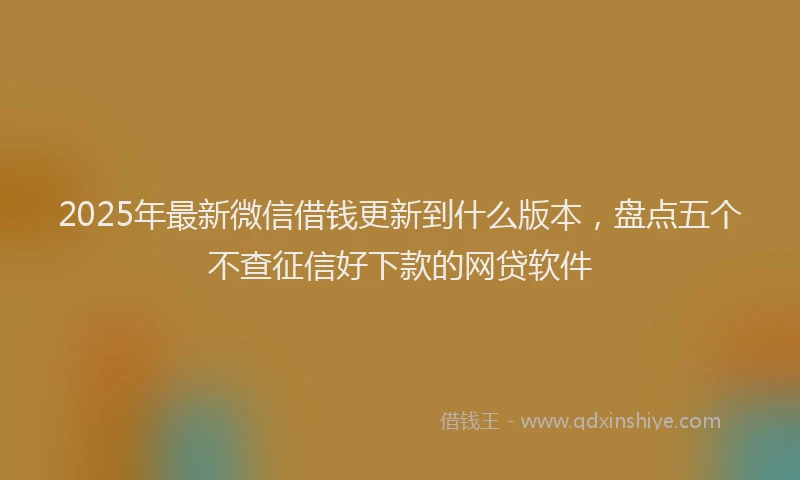 2025年最新微信借钱更新到什么版本，盘点五个不查征信好下款的网贷软件