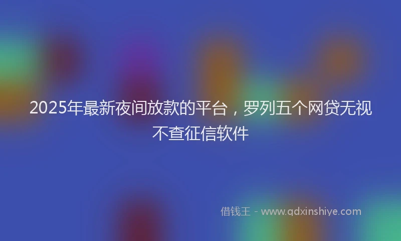 2025年最新夜间放款的平台，罗列五个网贷无视不查征信软件