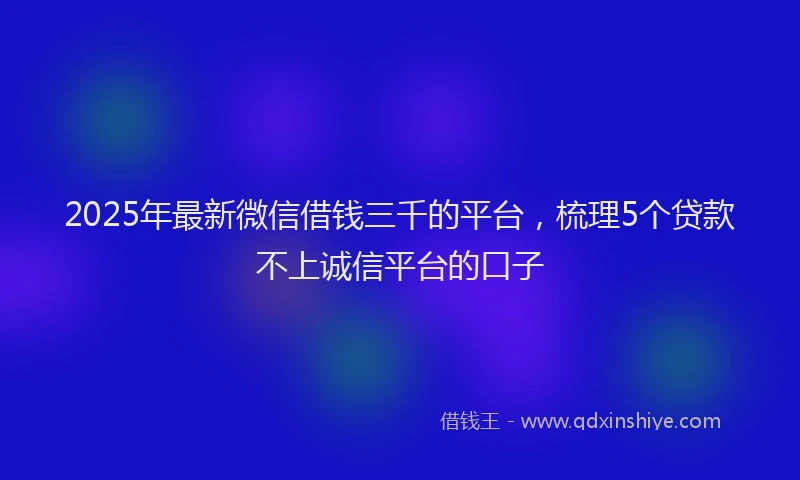 2025年最新微信借钱三千的平台，梳理5个贷款不上诚信平台的口子