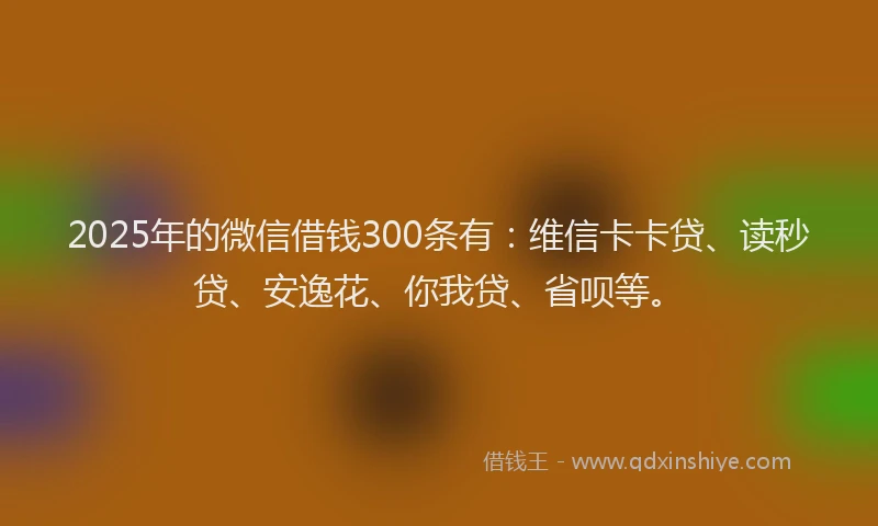 2025年的微信借钱300条有：维信卡卡贷、读秒贷、安逸花、你我贷、省呗等。