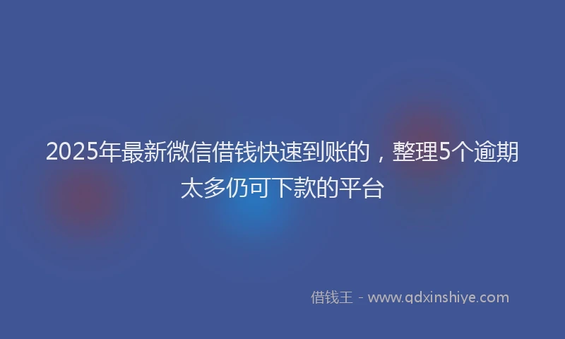 2025年最新微信借钱快速到账的，整理5个逾期太多仍可下款的平台