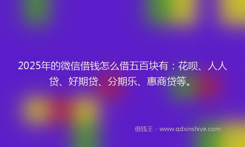 2025年的微信借钱怎么借五百块有：花呗、人人贷、好期贷、分期乐、惠商贷等。