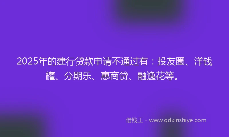 2025年的建行贷款申请不通过有：投友圈、洋钱罐、分期乐、惠商贷、融逸花等。