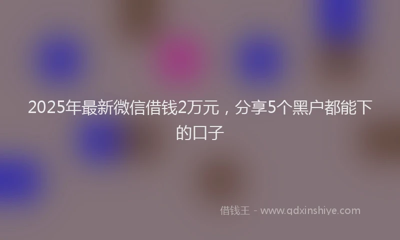 2025年最新微信借钱2万元，分享5个黑户都能下的口子