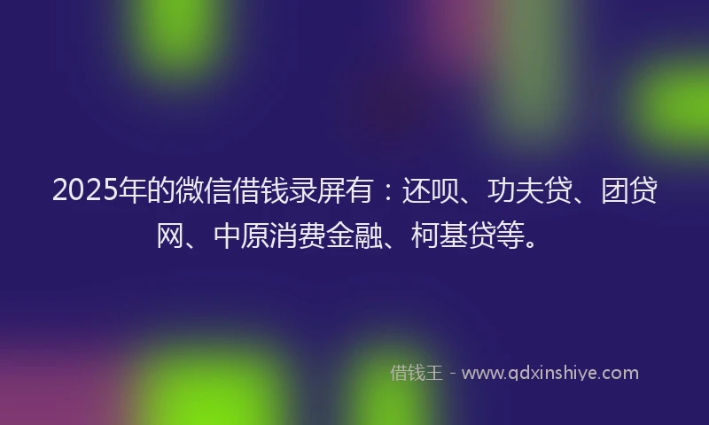 2025年的微信借钱录屏有：还呗、功夫贷、团贷网、中原消费金融、柯基贷等。