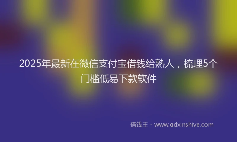 2025年最新在微信支付宝借钱给熟人，梳理5个门槛低易下款软件