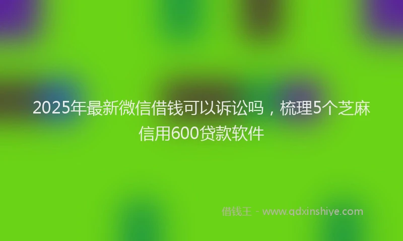 2025年最新微信借钱可以诉讼吗，梳理5个芝麻信用600贷款软件