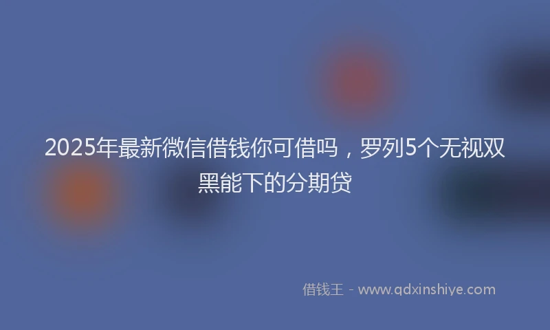 2025年最新微信借钱你可借吗，罗列5个无视双黑能下的分期贷