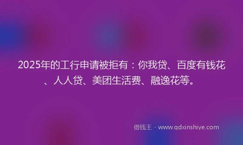 2025年的工行申请被拒有：你我贷、百度有钱花、人人贷、美团生活费、融逸花等。