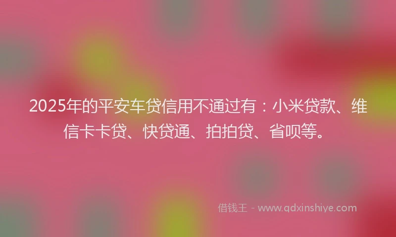 2025年的平安车贷信用不通过有：小米贷款、维信卡卡贷、快贷通、拍拍贷、省呗等。
