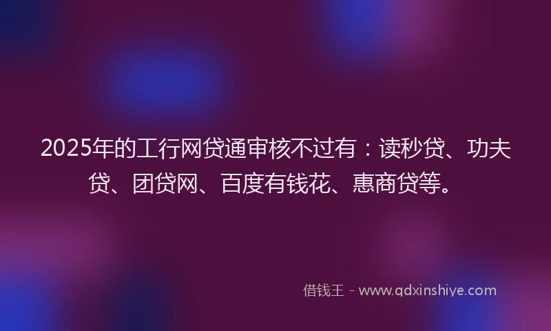 2025年的工行网贷通审核不过有：读秒贷、功夫贷、团贷网、百度有钱花、惠商贷等。