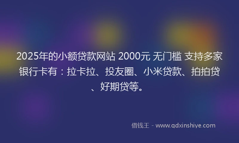 2025年的小额贷款网站 2000元 无门槛 支持多家银行卡有：拉卡拉、投友圈、小米贷款、拍拍贷、好期贷等。