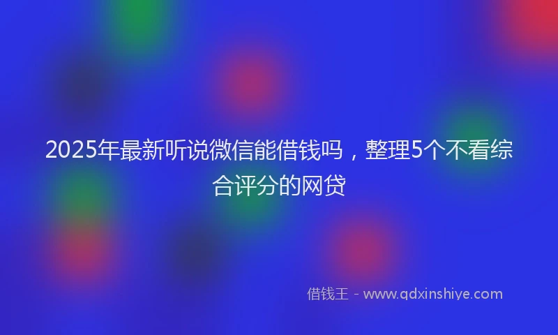 2025年最新听说微信能借钱吗，整理5个不看综合评分的网贷