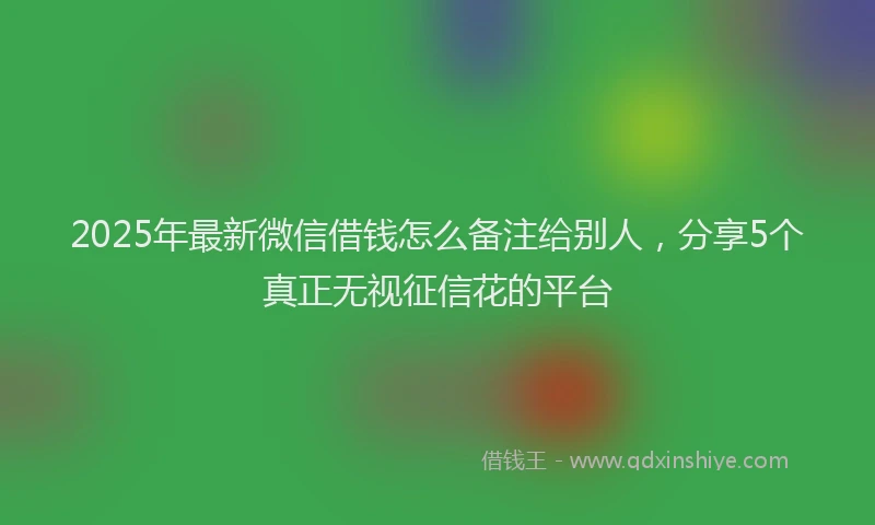 2025年最新微信借钱怎么备注给别人，分享5个真正无视征信花的平台