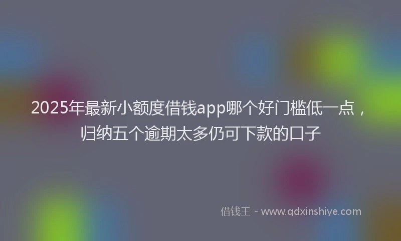 2025年最新小额度借钱app哪个好门槛低一点，归纳五个逾期太多仍可下款的口子