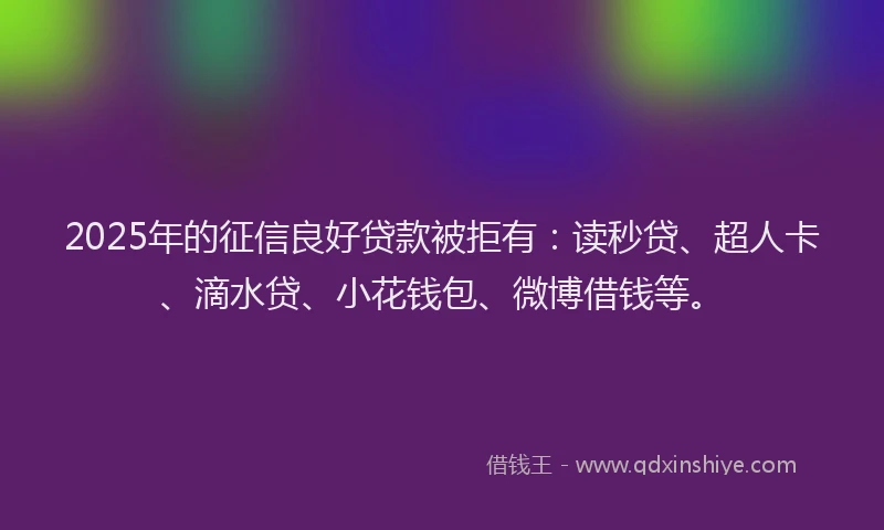 2025年的征信良好贷款被拒有：读秒贷、超人卡、滴水贷、小花钱包、微博借钱等。