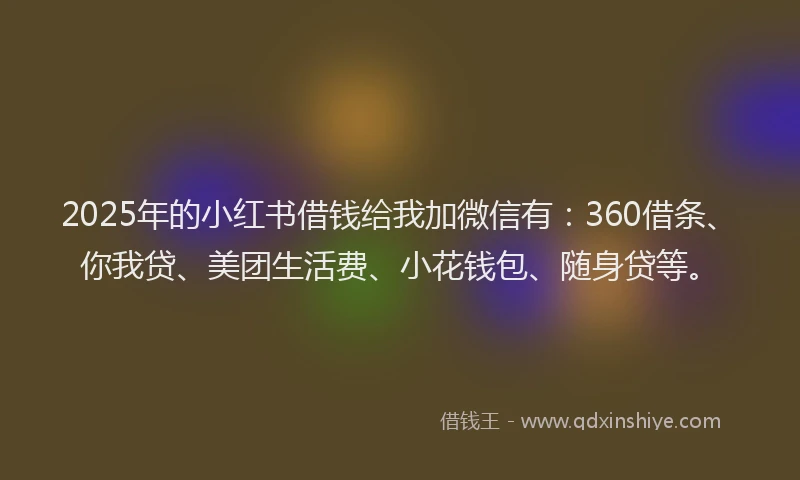 2025年的小红书借钱给我加微信有：360借条、你我贷、美团生活费、小花钱包、随身贷等。