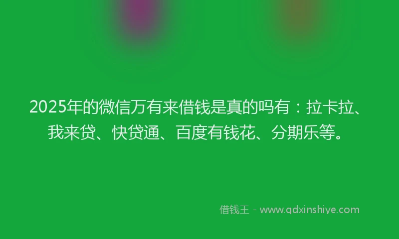 2025年的微信万有来借钱是真的吗有：拉卡拉、我来贷、快贷通、百度有钱花、分期乐等。