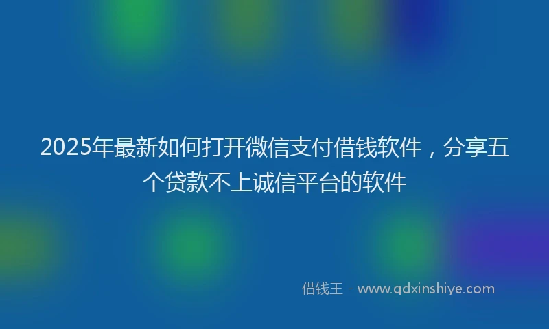 2025年最新如何打开微信支付借钱软件，分享五个贷款不上诚信平台的软件
