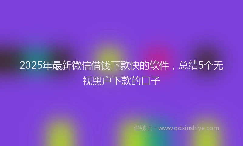 2025年最新微信借钱下款快的软件，总结5个无视黑户下款的口子