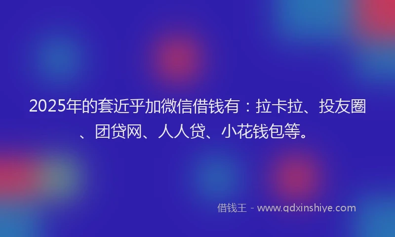 2025年的套近乎加微信借钱有：拉卡拉、投友圈、团贷网、人人贷、小花钱包等。