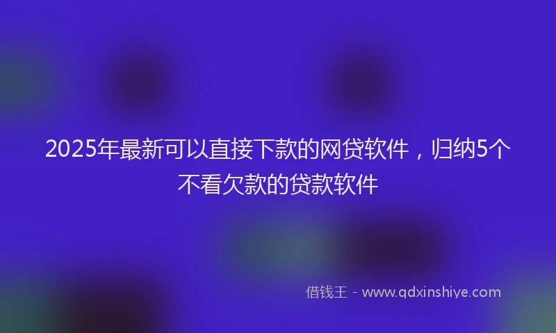 2025年最新可以直接下款的网贷软件，归纳5个不看欠款的贷款软件
