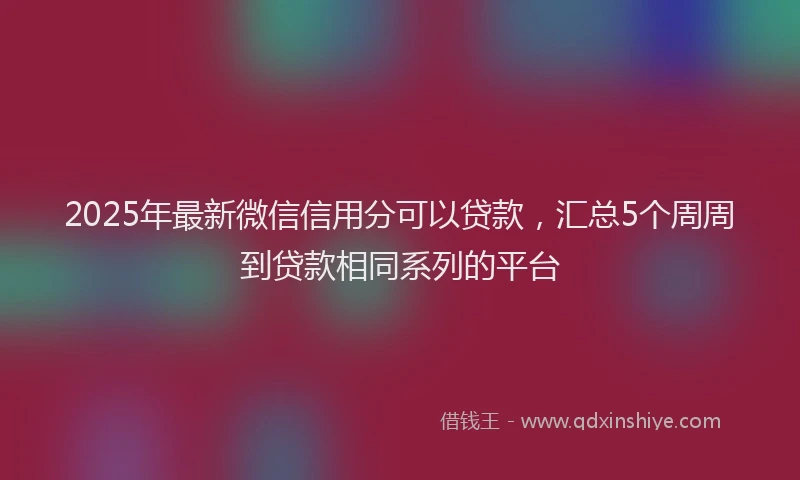 2025年最新微信信用分可以贷款，汇总5个周周到贷款相同系列的平台