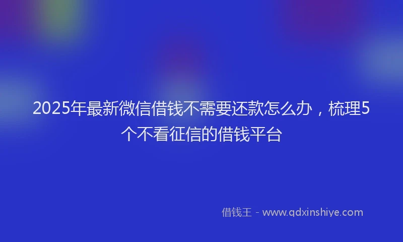 2025年最新微信借钱不需要还款怎么办，梳理5个不看征信的借钱平台