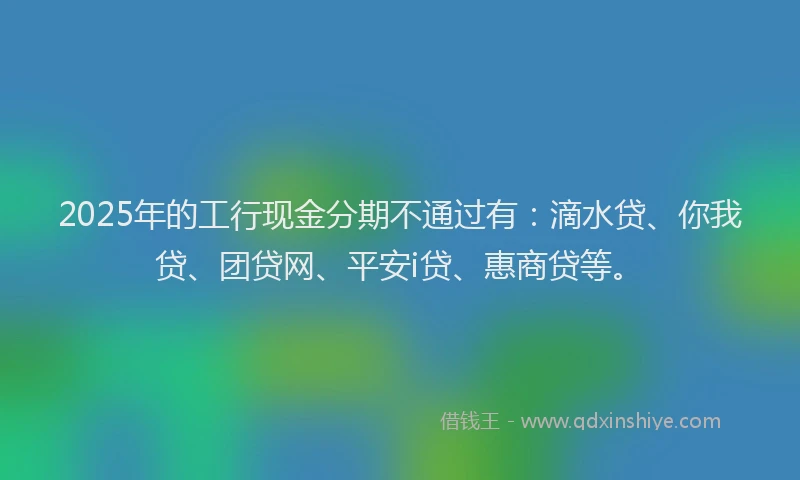 2025年的工行现金分期不通过有：滴水贷、你我贷、团贷网、平安i贷、惠商贷等。