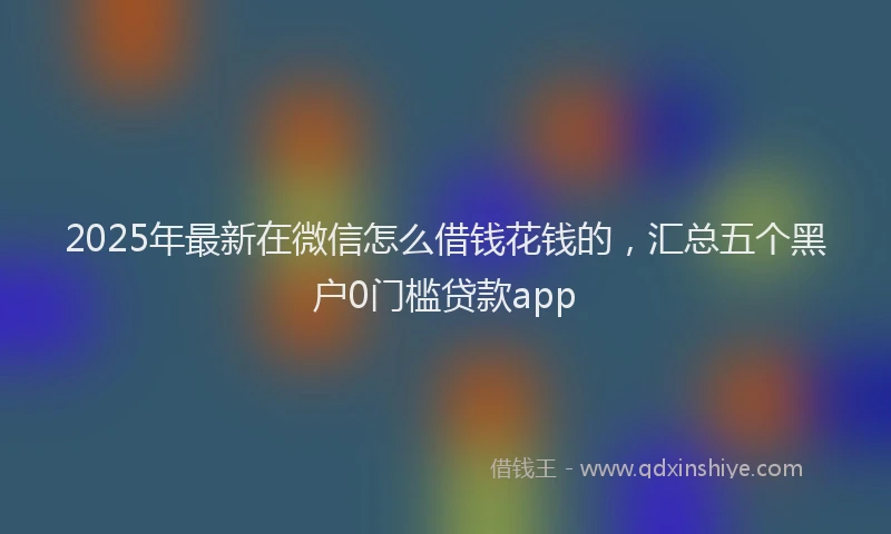 2025年最新在微信怎么借钱花钱的，汇总五个黑户0门槛贷款app