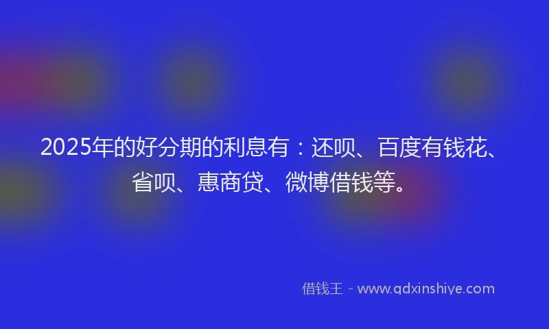 2025年的好分期的利息有：还呗、百度有钱花、省呗、惠商贷、微博借钱等。
