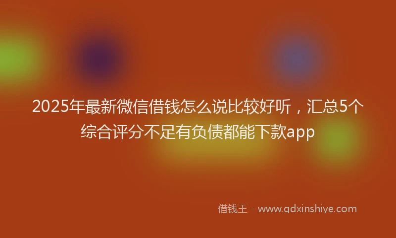2025年最新微信借钱怎么说比较好听，汇总5个综合评分不足有负债都能下款app