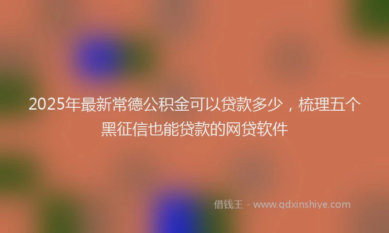 2025年最新常德公积金可以贷款多少，梳理五个黑征信也能贷款的网贷软件