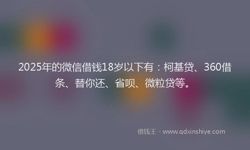 2025年的微信借钱18岁以下有：柯基贷、360借条、替你还、省呗、微粒贷等。