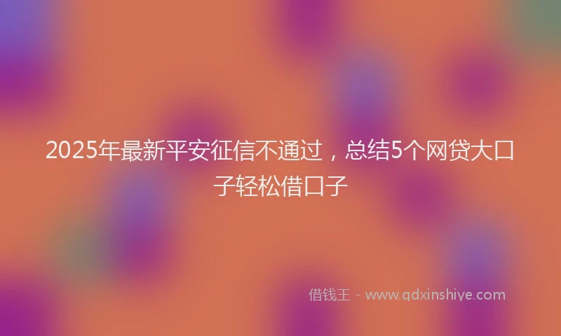 2025年最新平安征信不通过，总结5个网贷大口子轻松借口子