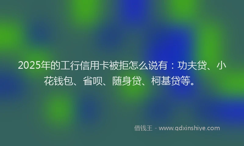2025年的工行信用卡被拒怎么说有：功夫贷、小花钱包、省呗、随身贷、柯基贷等。