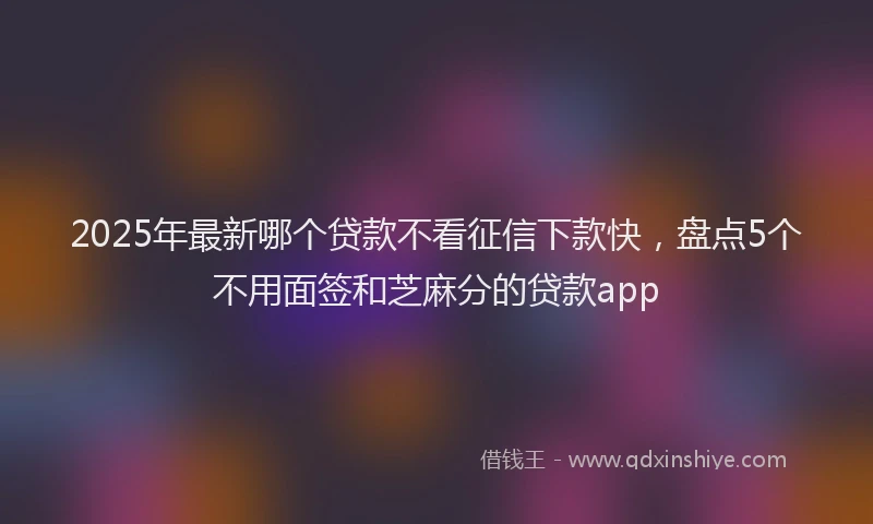 2025年最新哪个贷款不看征信下款快，盘点5个不用面签和芝麻分的贷款app