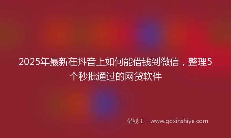 2025年最新在抖音上如何能借钱到微信，整理5个秒批通过的网贷软件