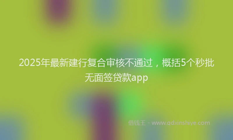 2025年最新建行复合审核不通过，概括5个秒批无面签贷款app