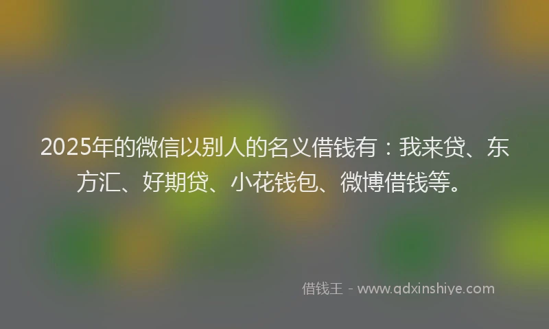 2025年的微信以别人的名义借钱有：我来贷、东方汇、好期贷、小花钱包、微博借钱等。