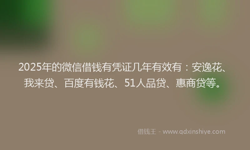 2025年的微信借钱有凭证几年有效有：安逸花、我来贷、百度有钱花、51人品贷、惠商贷等。