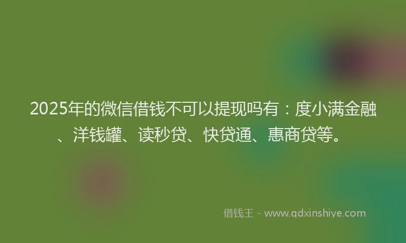 2025年的微信借钱不可以提现吗有：度小满金融、洋钱罐、读秒贷、快贷通、惠商贷等。